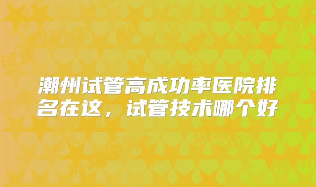 潮州试管高成功率医院排名在这，试管技术哪个好