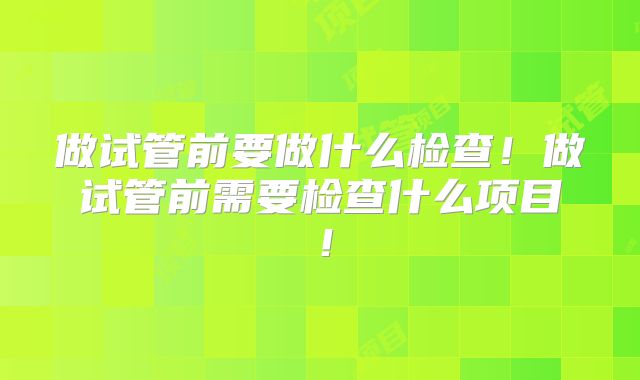 做试管前要做什么检查！做试管前需要检查什么项目！