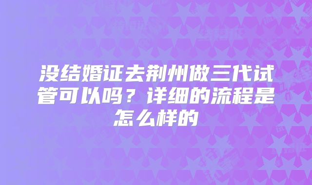 没结婚证去荆州做三代试管可以吗？详细的流程是怎么样的