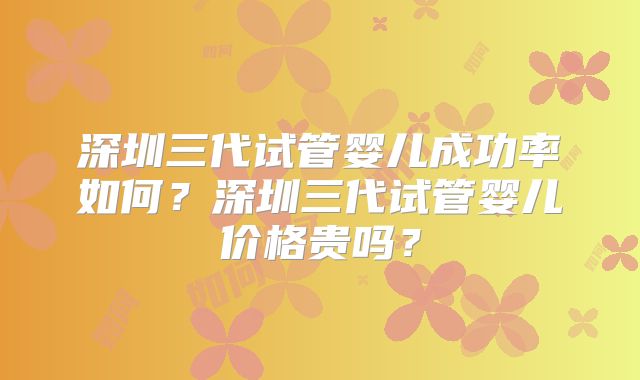 深圳三代试管婴儿成功率如何？深圳三代试管婴儿价格贵吗？