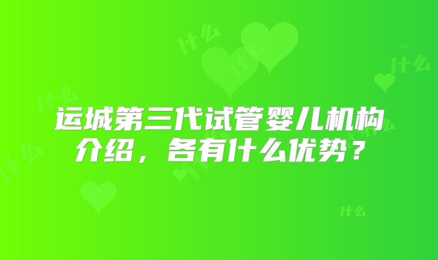 运城第三代试管婴儿机构介绍，各有什么优势？