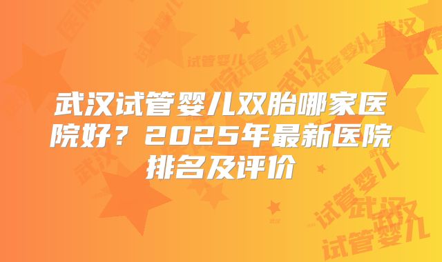 武汉试管婴儿双胎哪家医院好？2025年最新医院排名及评价