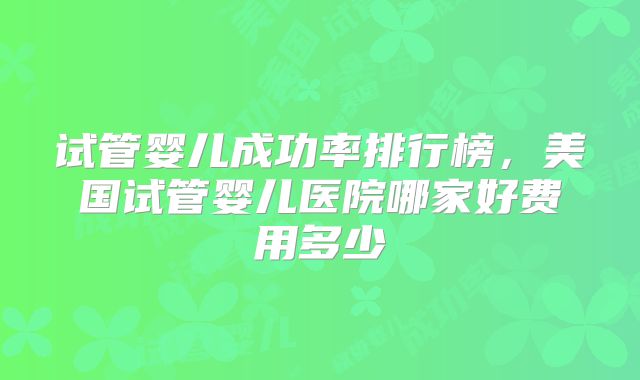 试管婴儿成功率排行榜，美国试管婴儿医院哪家好费用多少