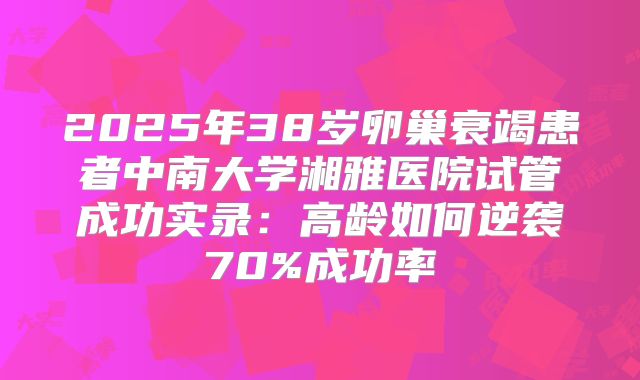 2025年38岁卵巢衰竭患者中南大学湘雅医院试管成功实录：高龄如何逆袭70%成功率