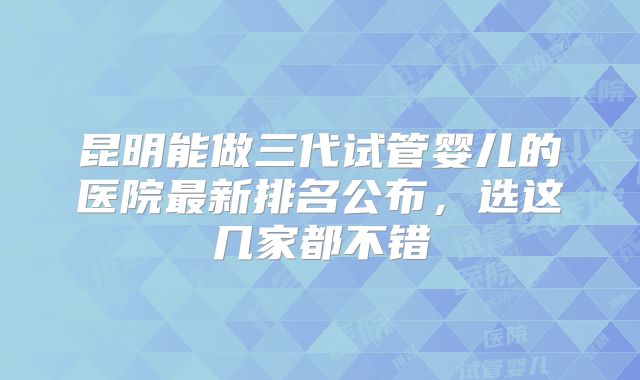 昆明能做三代试管婴儿的医院最新排名公布，选这几家都不错