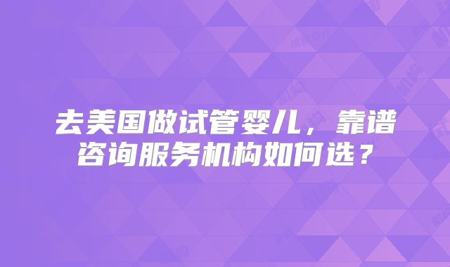 去美国做试管婴儿，靠谱咨询服务机构如何选？