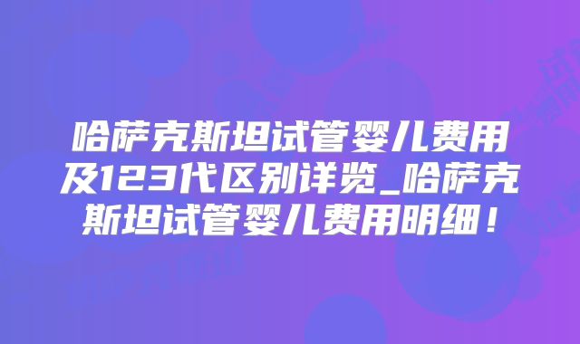 哈萨克斯坦试管婴儿费用及123代区别详览_哈萨克斯坦试管婴儿费用明细!