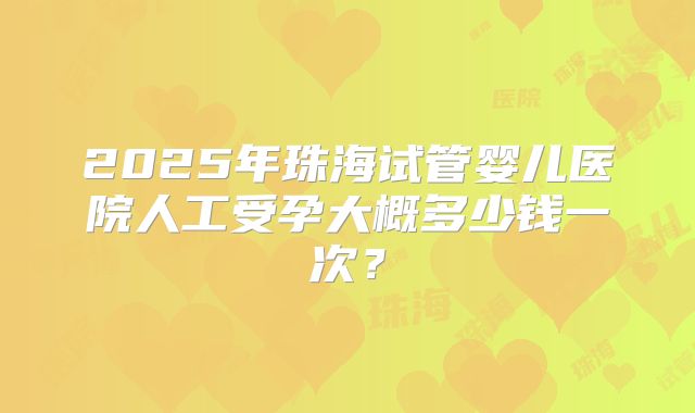 2025年珠海试管婴儿医院人工受孕大概多少钱一次？