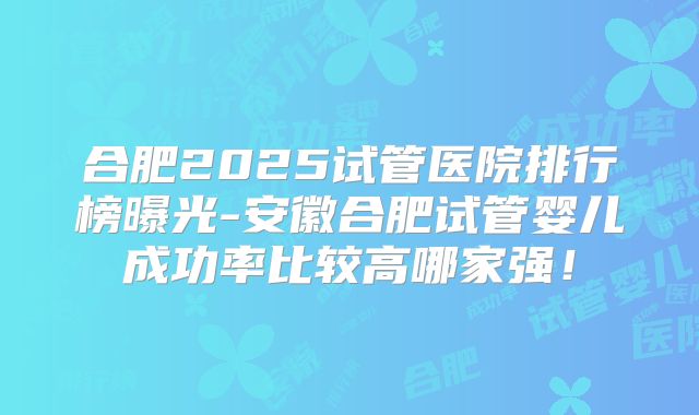 合肥2025试管医院排行榜曝光-安徽合肥试管婴儿成功率比较高哪家强！