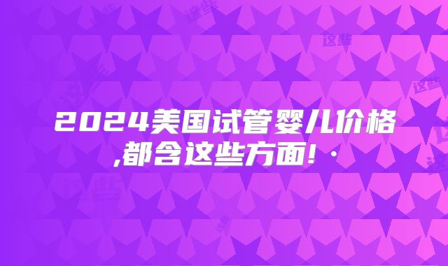 2024美国试管婴儿价格,都含这些方面!·