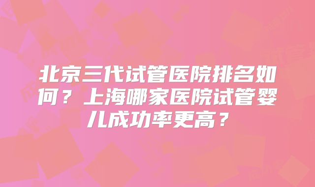 北京三代试管医院排名如何?上海哪家医院试管婴儿成功率更高?