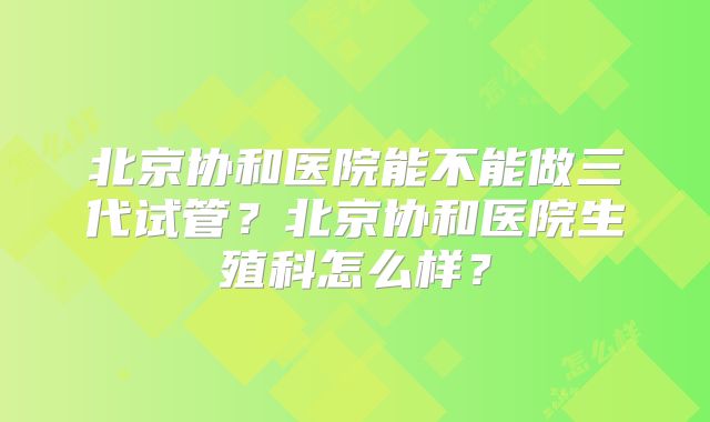 北京协和医院能不能做三代试管？北京协和医院生殖科怎么样？