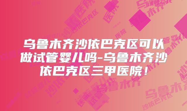 乌鲁木齐沙依巴克区可以做试管婴儿吗-乌鲁木齐沙依巴克区三甲医院！