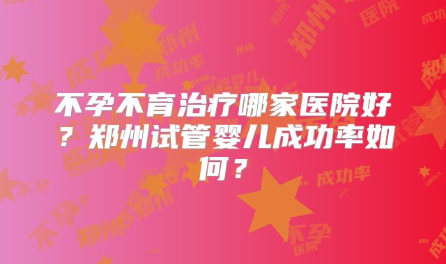 不孕不育治疗哪家医院好？郑州试管婴儿成功率如何？