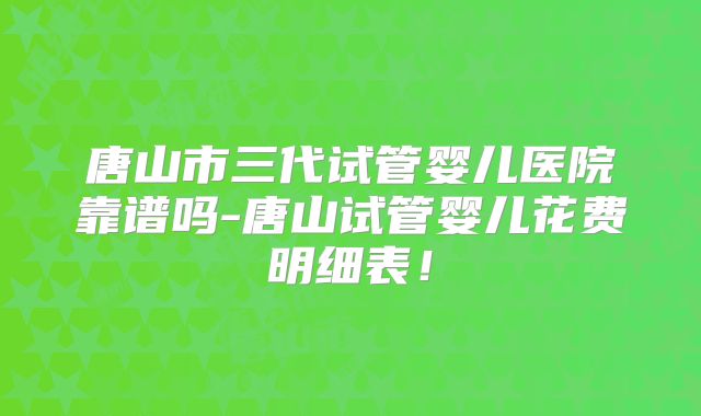 唐山市三代试管婴儿医院靠谱吗-唐山试管婴儿花费明细表！