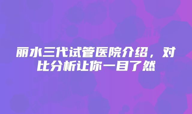 丽水三代试管医院介绍，对比分析让你一目了然