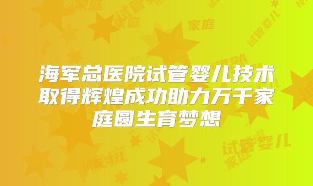 海军总医院试管婴儿技术取得辉煌成功助力万千家庭圆生育梦想