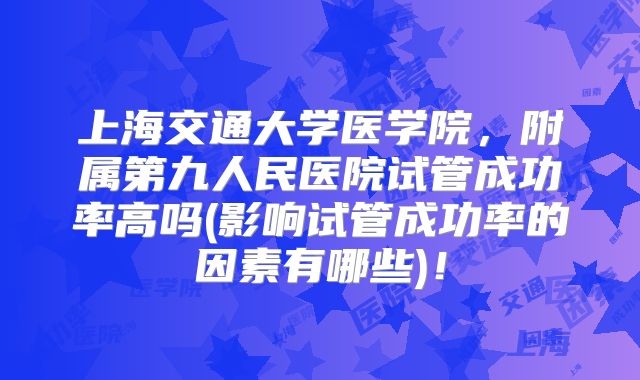 上海交通大学医学院，附属第九人民医院试管成功率高吗(影响试管成功率的因素有哪些)！