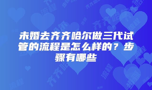 未婚去齐齐哈尔做三代试管的流程是怎么样的?步骤有哪些