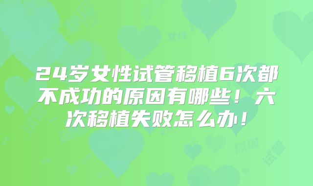 24岁女性试管移植6次都不成功的原因有哪些！六次移植失败怎么办！