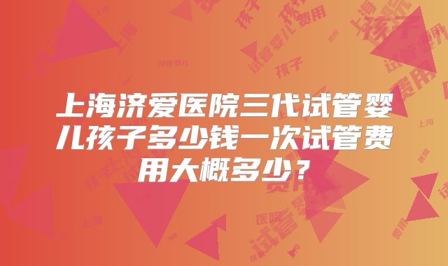上海济爱医院三代试管婴儿孩子多少钱一次试管费用大概多少？