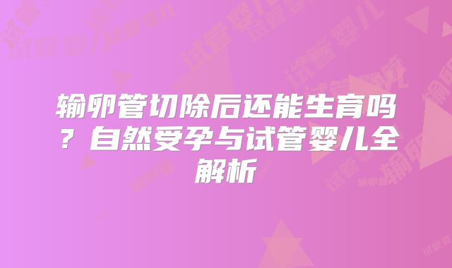 输卵管切除后还能生育吗？自然受孕与试管婴儿全解析