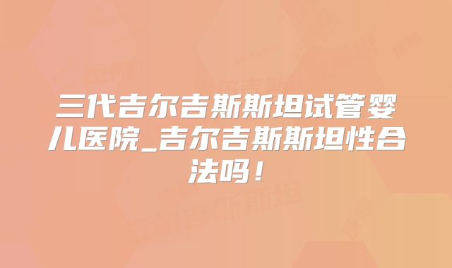 三代吉尔吉斯斯坦试管婴儿医院_吉尔吉斯斯坦性合法吗!