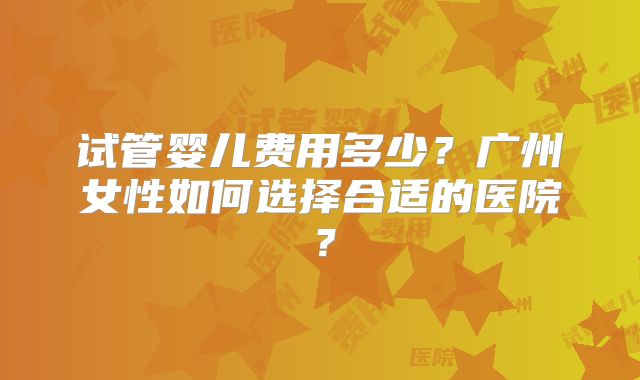 试管婴儿费用多少？广州女性如何选择合适的医院？