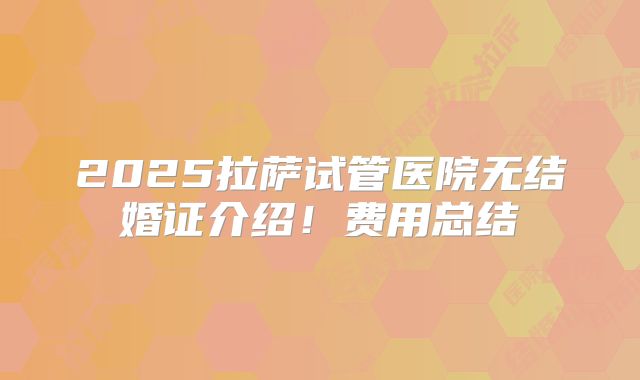 2025拉萨试管医院无结婚证介绍！费用总结