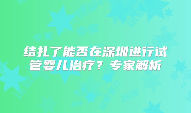 结扎了能否在深圳进行试管婴儿治疗？专家解析