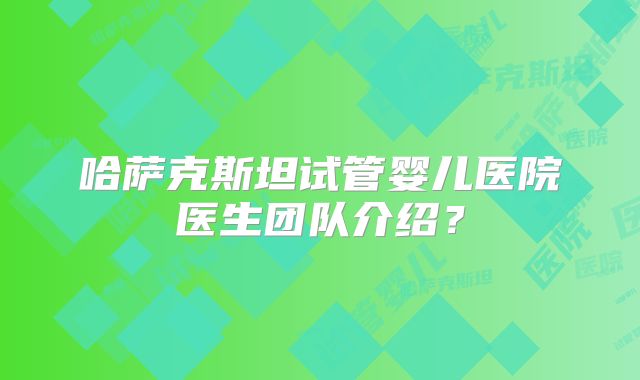 哈萨克斯坦试管婴儿医院医生团队介绍？