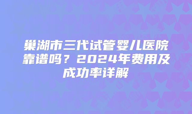 巢湖市三代试管婴儿医院靠谱吗？2024年费用及成功率详解