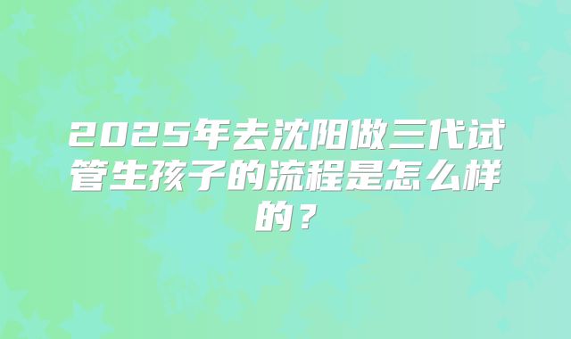 2025年去沈阳做三代试管生孩子的流程是怎么样的？