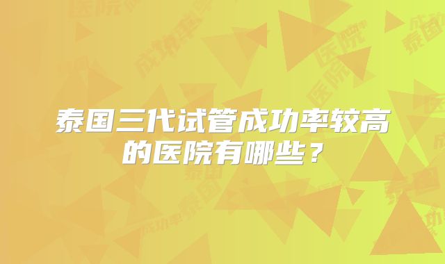 泰国三代试管成功率较高的医院有哪些？
