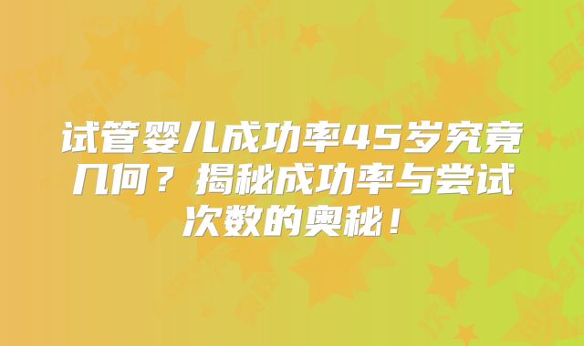 试管婴儿成功率45岁究竟几何？揭秘成功率与尝试次数的奥秘！