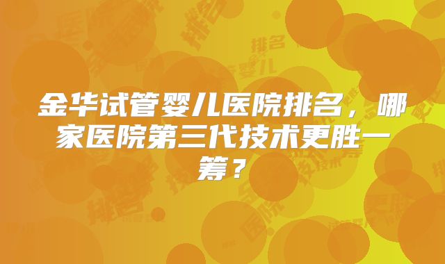 金华试管婴儿医院排名，哪家医院第三代技术更胜一筹？