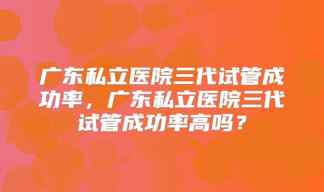 广东私立医院三代试管成功率，广东私立医院三代试管成功率高吗？