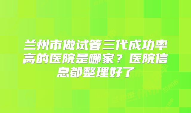 兰州市做试管三代成功率高的医院是哪家？医院信息都整理好了