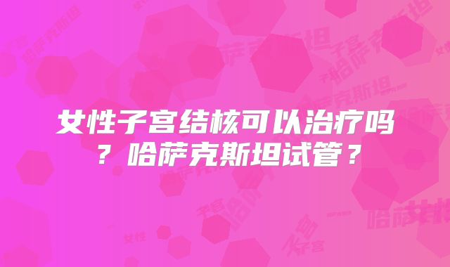 女性子宫结核可以治疗吗?哈萨克斯坦试管?