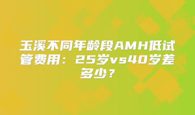 玉溪不同年龄段AMH低试管费用：25岁vs40岁差多少？