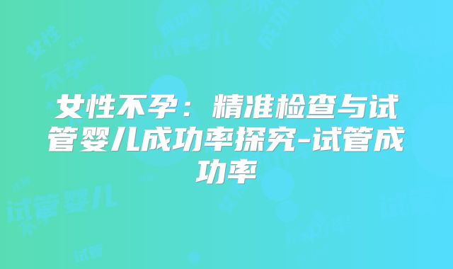 女性不孕：精准检查与试管婴儿成功率探究-试管成功率