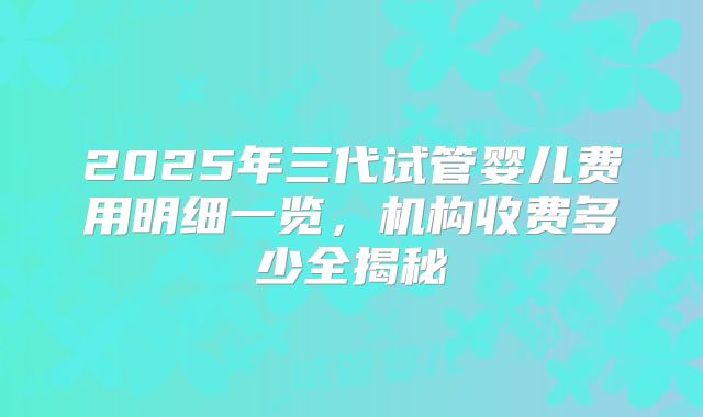 2025年三代试管婴儿费用明细一览，机构收费多少全揭秘