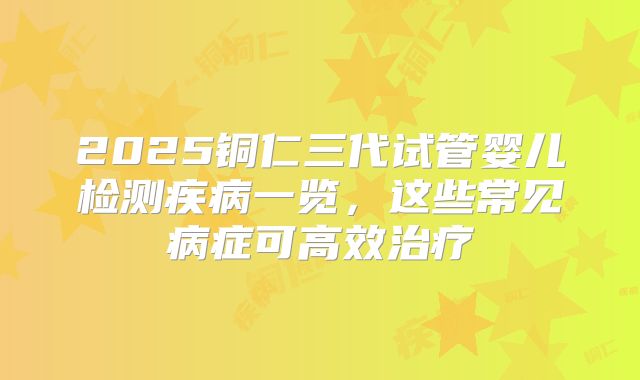 2025铜仁三代试管婴儿检测疾病一览，这些常见病症可高效治疗