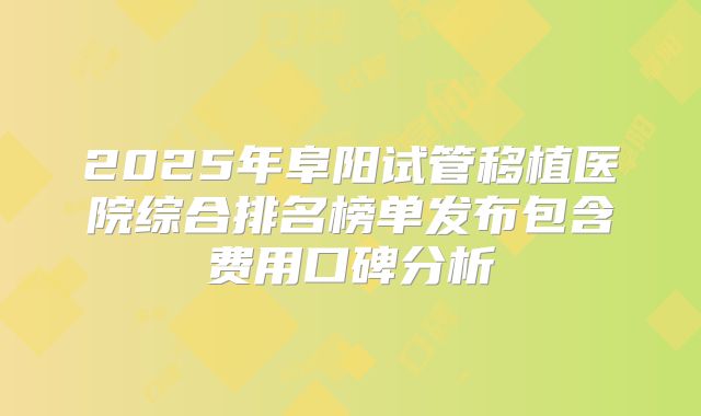 2025年阜阳试管移植医院综合排名榜单发布包含费用口碑分析