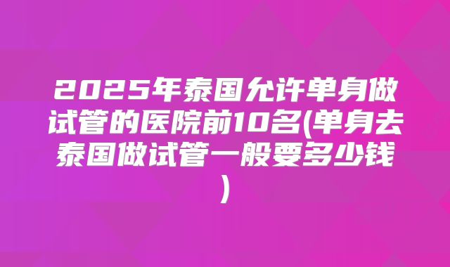 2025年泰国允许单身做试管的医院前10名(单身去泰国做试管一般要多少钱)