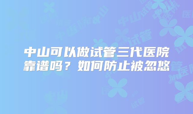 中山可以做试管三代医院靠谱吗？如何防止被忽悠