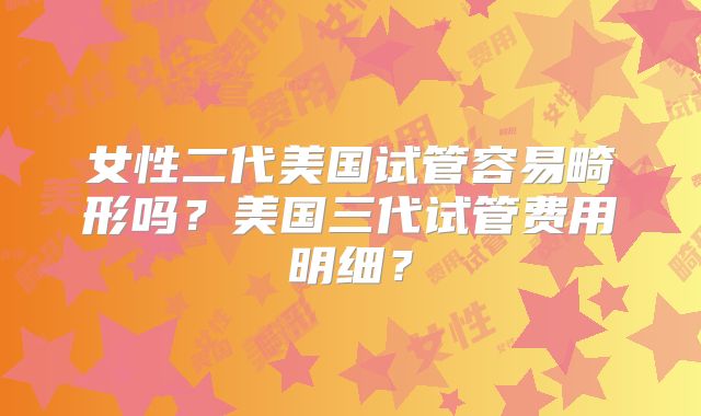 女性二代美国试管容易畸形吗？美国三代试管费用明细？