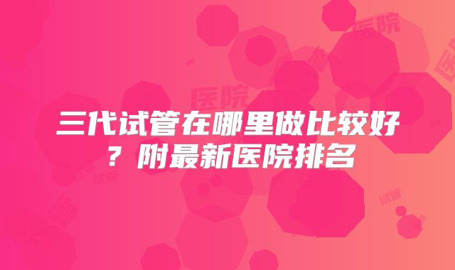 三代试管在哪里做比较好？附最新医院排名