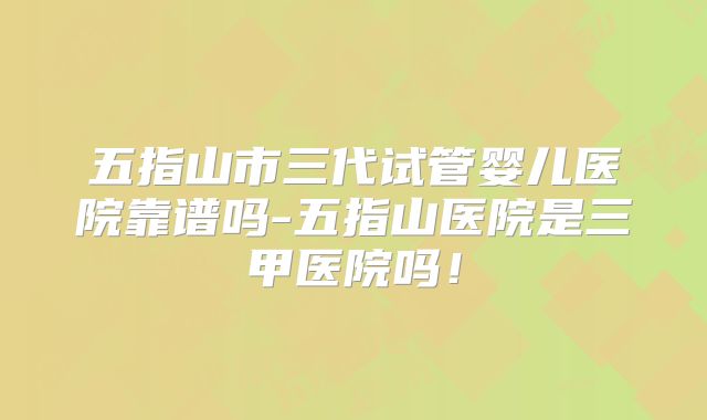 五指山市三代试管婴儿医院靠谱吗-五指山医院是三甲医院吗！