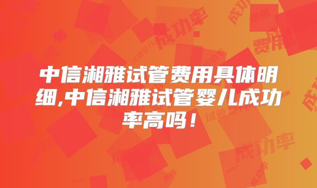 中信湘雅试管费用具体明细,中信湘雅试管婴儿成功率高吗！